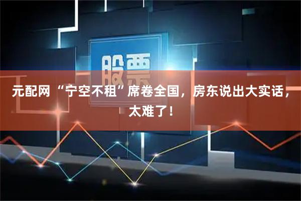 元配网 “宁空不租”席卷全国，房东说出大实话，太难了！
