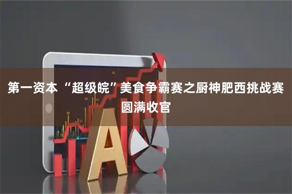 第一资本 “超级皖”美食争霸赛之厨神肥西挑战赛圆满收官