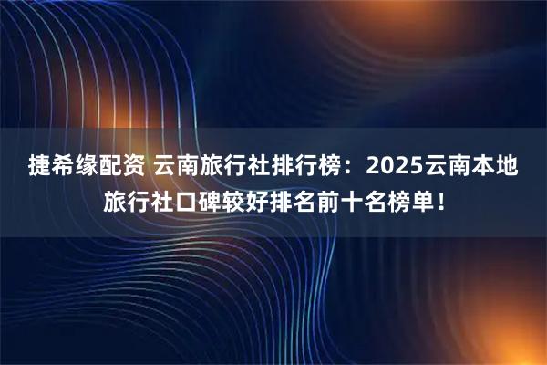 捷希缘配资 云南旅行社排行榜：2025云南本地旅行社口碑较好排名前十名榜单！