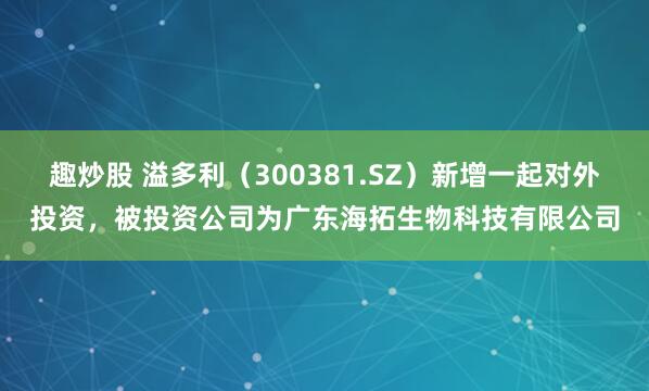 趣炒股 溢多利（300381.SZ）新增一起对外投资，被投资公司为广东海拓生物科技有限公司