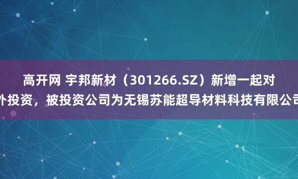 高开网 宇邦新材（301266.SZ）新增一起对外投资，被投资公司为无锡苏能超导材料科技有限公司