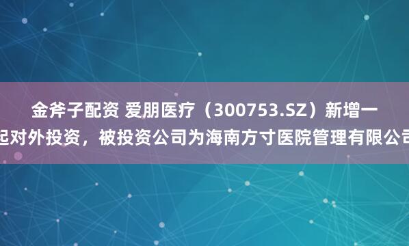 金斧子配资 爱朋医疗（300753.SZ）新增一起对外投资，被投资公司为海南方寸医院管理有限公司