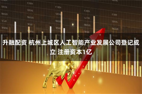 升融配资 杭州上城区人工智能产业发展公司登记成立 注册资本1亿