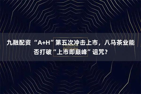 九融配资 “A+H”第五次冲击上市，八马茶业能否打破“上市即巅峰”诅咒？