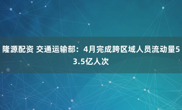 隆源配资 交通运输部：4月完成跨区域人员流动量53.5亿人次