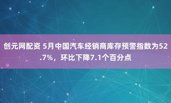 创元网配资 5月中国汽车经销商库存预警指数为52.7%，环比下降7.1个百分点