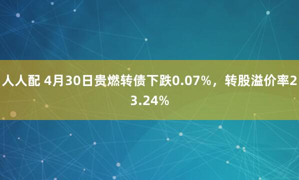 人人配 4月30日贵燃转债下跌0.07%，转股溢价率23.24%