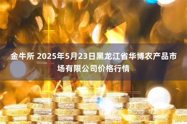 金牛所 2025年5月23日黑龙江省华博农产品市场有限公司价格行情