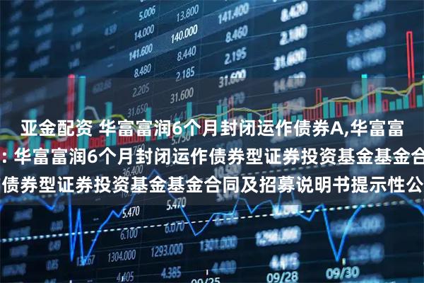 亚金配资 华富富润6个月封闭运作债券A,华富富润6个月封闭运作债券C: 华富富润6个月封闭运作债券型证券投资基金基金合同及招募说明书提示性公告
