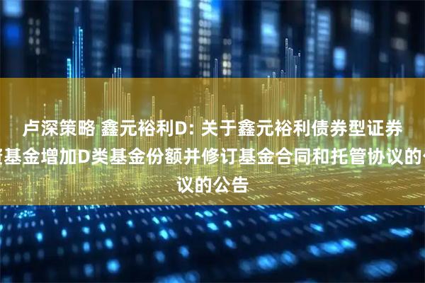 卢深策略 鑫元裕利D: 关于鑫元裕利债券型证券投资基金增加D类基金份额并修订基金合同和托管协议的公告
