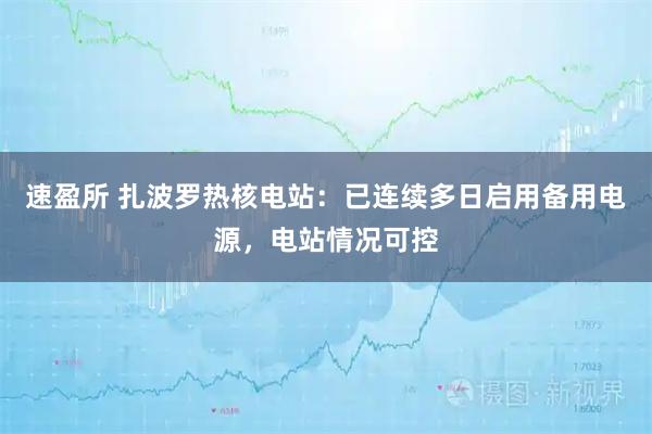 速盈所 扎波罗热核电站：已连续多日启用备用电源，电站情况可控