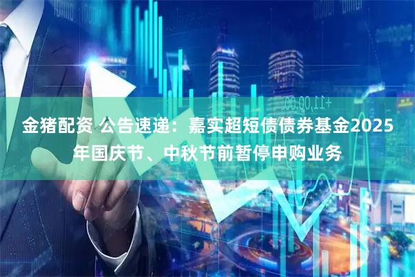 金猪配资 公告速递：嘉实超短债债券基金2025年国庆节、中秋节前暂停申购业务