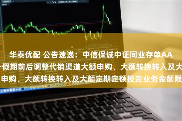 华泰优配 公告速递：中信保诚中证同业存单AAA指数7天持有基金十一假期前后调整代销渠道大额申购、大额转换转入及大额定期定额投资业务金额限制