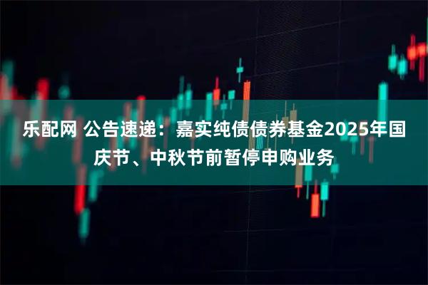 乐配网 公告速递：嘉实纯债债券基金2025年国庆节、中秋节前暂停申购业务