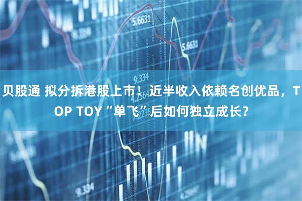 贝股通 拟分拆港股上市！近半收入依赖名创优品，TOP TOY“单飞”后如何独立成长？