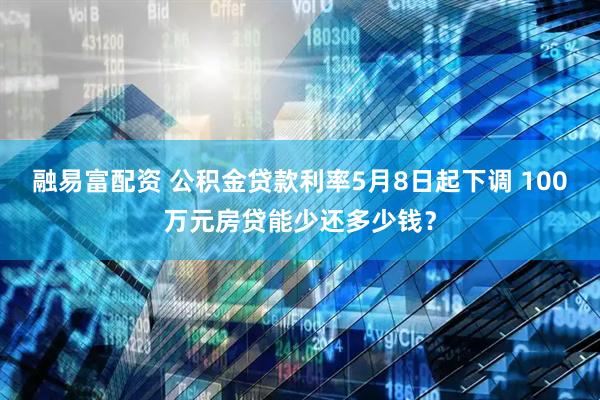 融易富配资 公积金贷款利率5月8日起下调 100万元房贷能少还多少钱？