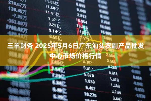 三羊财务 2025年5月6日广东汕头农副产品批发中心市场价格行情