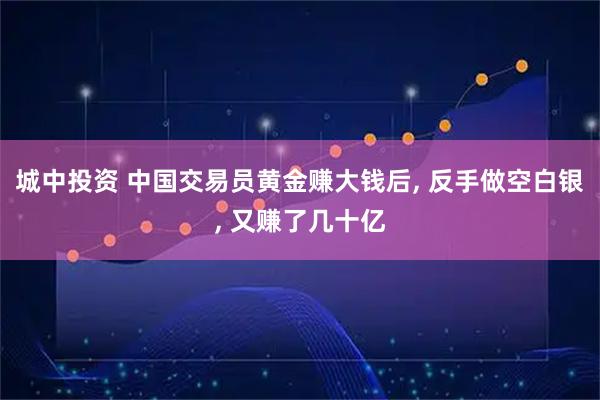 城中投资 中国交易员黄金赚大钱后, 反手做空白银, 又赚了几十亿
