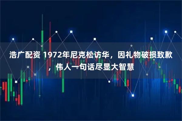 浩广配资 1972年尼克松访华，因礼物破损致歉，伟人一句话尽显大智慧