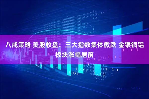 八戒策略 美股收盘：三大指数集体微跌 金银铜铝板块涨幅居前
