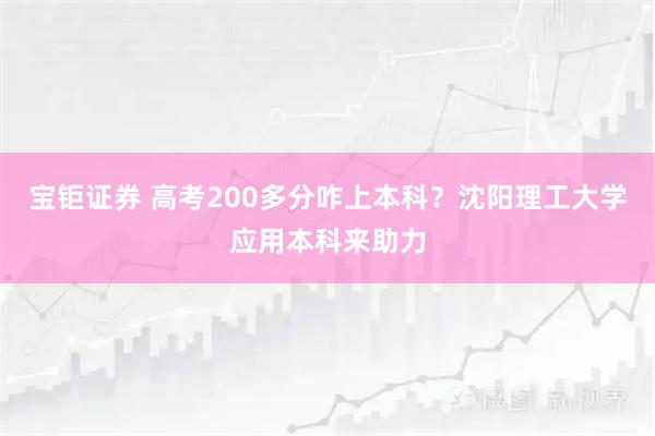 宝钜证券 高考200多分咋上本科？沈阳理工大学应用本科来助力