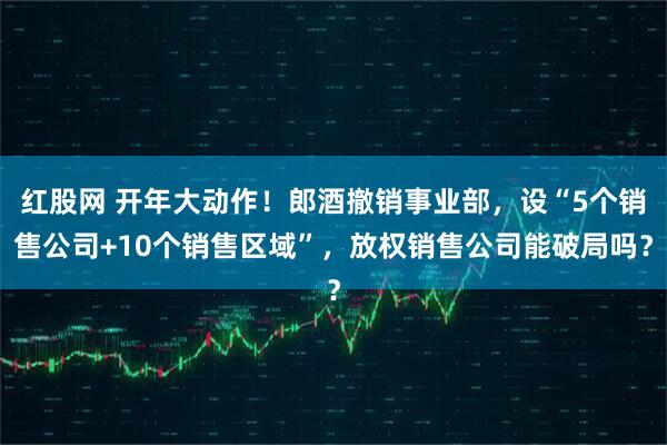 红股网 开年大动作！郎酒撤销事业部，设“5个销售公司+10个销售区域”，放权销售公司能破局吗？