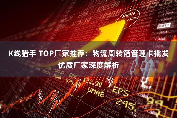K线猎手 TOP厂家推荐：物流周转箱管理卡批发优质厂家深度解析