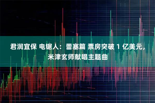 君润宜保 电锯人：蕾塞篇 票房突破 1 亿美元，米津玄师献唱主题曲