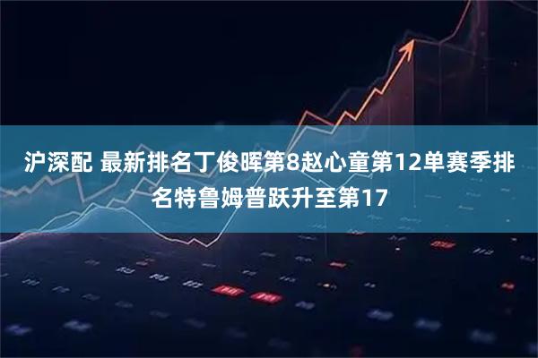 沪深配 最新排名丁俊晖第8赵心童第12单赛季排名特鲁姆普跃升至第17