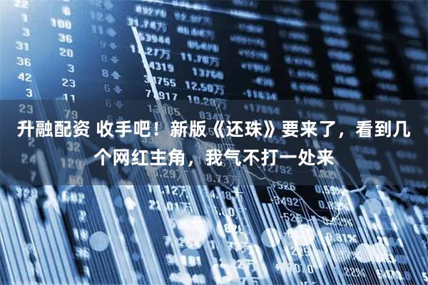 升融配资 收手吧！新版《还珠》要来了，看到几个网红主角，我气不打一处来