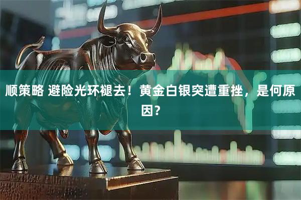 顺策略 避险光环褪去！黄金白银突遭重挫，是何原因？