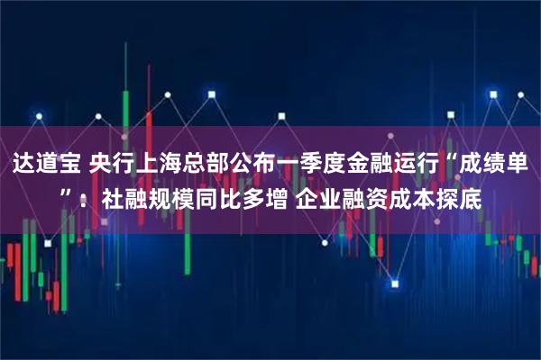 达道宝 央行上海总部公布一季度金融运行“成绩单”：社融规模同比多增 企业融资成本探底