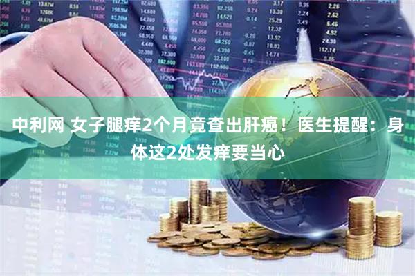 中利网 女子腿痒2个月竟查出肝癌！医生提醒：身体这2处发痒要当心