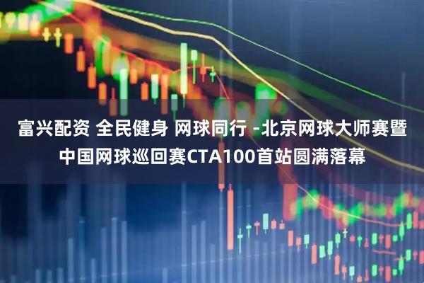 富兴配资 全民健身 网球同行 -北京网球大师赛暨中国网球巡回赛CTA100首站圆满落幕